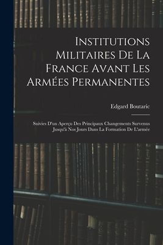 Institutions Militaires De La France Avant Les Armées Permanentes: Suivies D'un Aperçu Des Principaux Changements Survenus Jusqu'à Nos Jours Dans La F