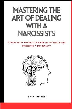 Mastering the Art of Dealing with A Narcissists: A Practical Guide to Empower Yourself and Preserve Your Sanity