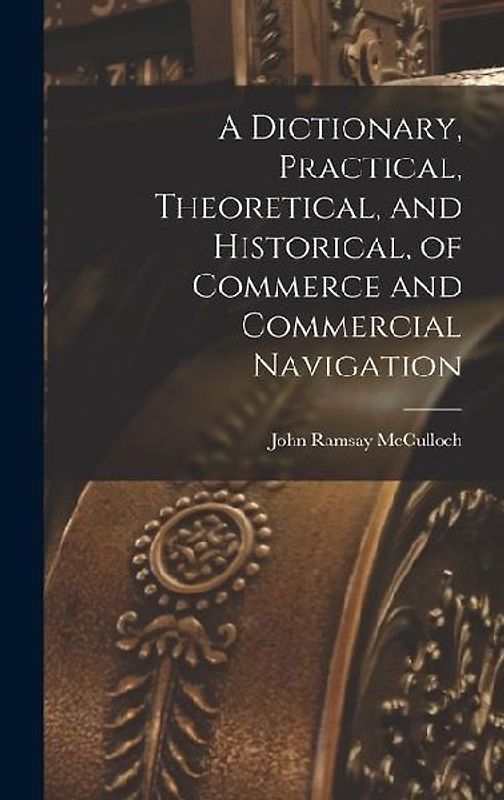 A Dictionary, Practical, Theoretical, and Historical, of Commerce and Commercial Navigation