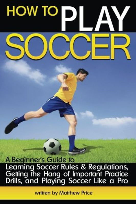 How to Play Soccer: A Beginner's Guide to Learning Soccer Rules and Regulations, Getting the Hang of Important Practice Drills, and Playing Soccer Like a Pro