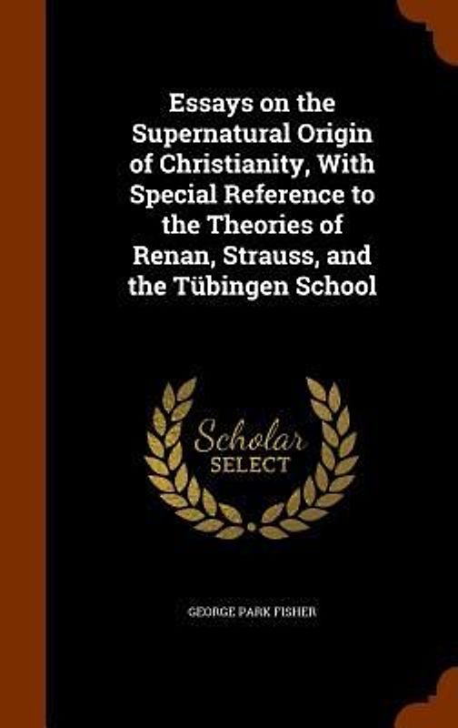 Essays on the Supernatural Origin of Christianity, With Special Reference to the Theories of Renan, Strauss, and the Tübingen School
