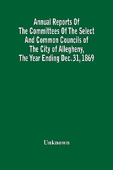 Annual Reports Of The Committees Of The Select And Common Councils Of The City Of Allegheny, With The Report Of The City Controller And Other City Officers, Also, Statements Of The Accounts Of The Various City Officers, Report Of The Directors Of The Poor
