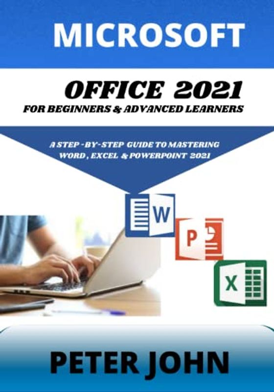 MICROSOFT OFFICE 2021 FOR BEGINNERS & ADVANCED LEARNERS: A STEP-BY-STEP PRACTICAL GUIDE TO MASTERING WORD, EXCEL & POWERPOINT 2021.