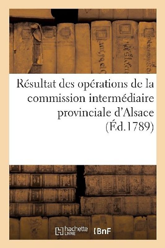 Résultat Des Opérations de la Commission Intermédiaire Provinciale d'Alsace Et de Leur Influence: Sur Le Montant Des Impositions de l'Année 1789, Pour