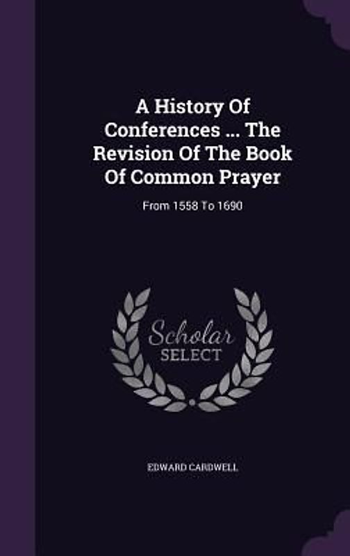 A History Of Conferences ... The Revision Of The Book Of Common Prayer: From 1558 To 1690