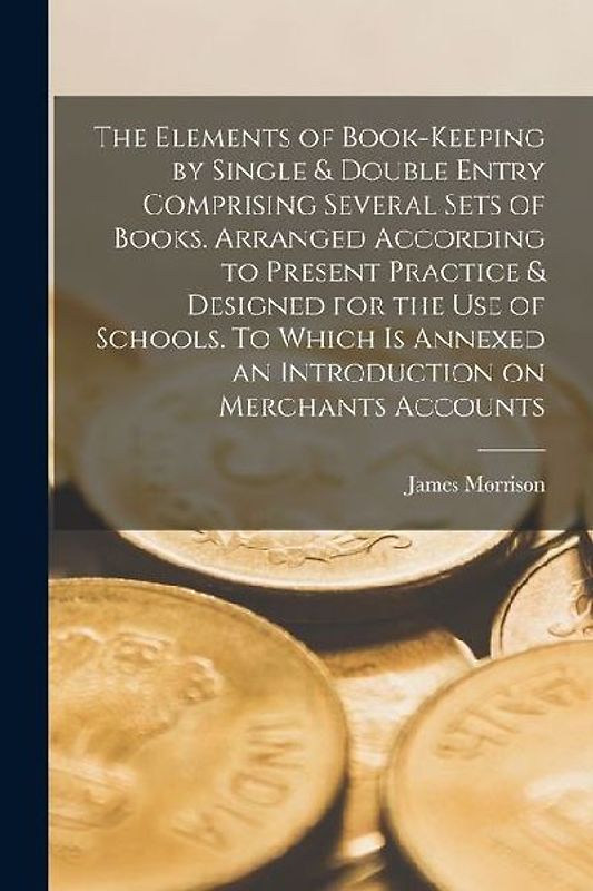 The Elements of Book-keeping by Single & Double Entry Comprising Several Sets of Books. Arranged According to Present Practice & Designed for the use