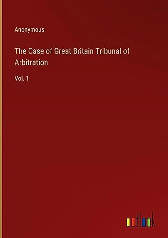 The Case of Great Britain Tribunal of Arbitration: Vol. 1