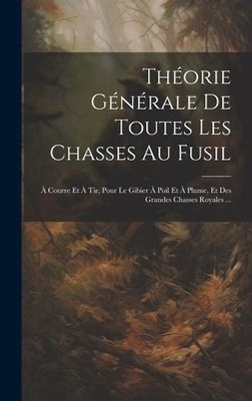 Théorie Générale De Toutes Les Chasses Au Fusil: À Courre Et À Tir, Pour Le Gibier À Poil Et À Plume, Et Des Grandes Chasses Royales ...