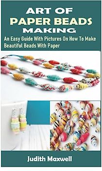 ART OF PAPER BEADS MAKING: An Easy Guide With Pictures On How To Make Beautiful Beads With Paper