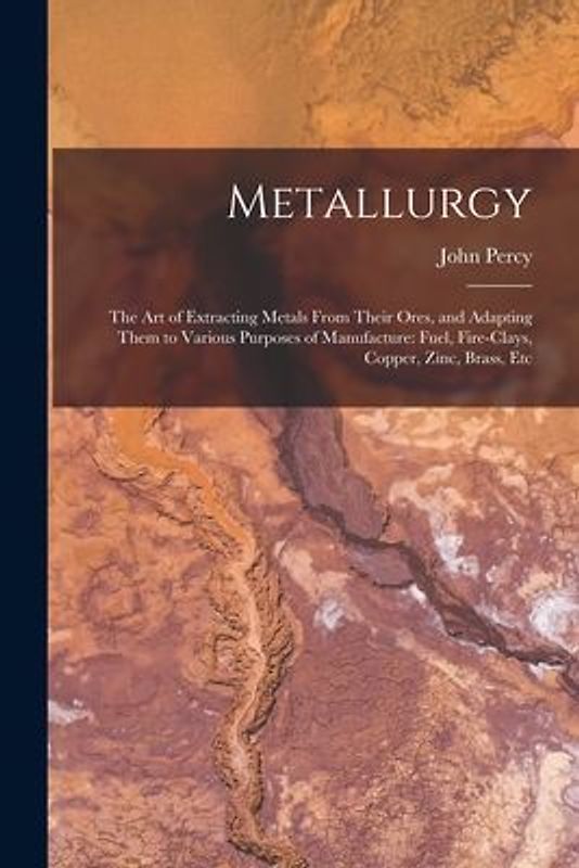Metallurgy: The Art of Extracting Metals From Their Ores, and Adapting Them to Various Purposes of Manufacture: Fuel, Fire-Clays,