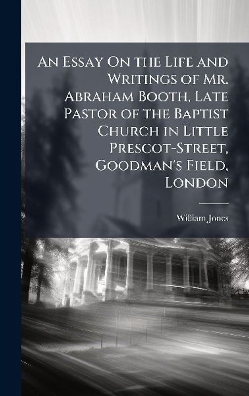 An Essay On the Life and Writings of Mr. Abraham Booth, Late Pastor of the Baptist Church in Little Prescot-Street, Goodman's Field, London