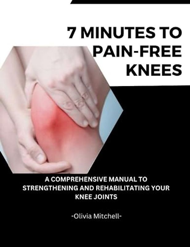 7 MINUTES TO PAIN-FREE KNEES: A Comprehensive Manual To Strengthening And Rehabilitating Your Knee Joints