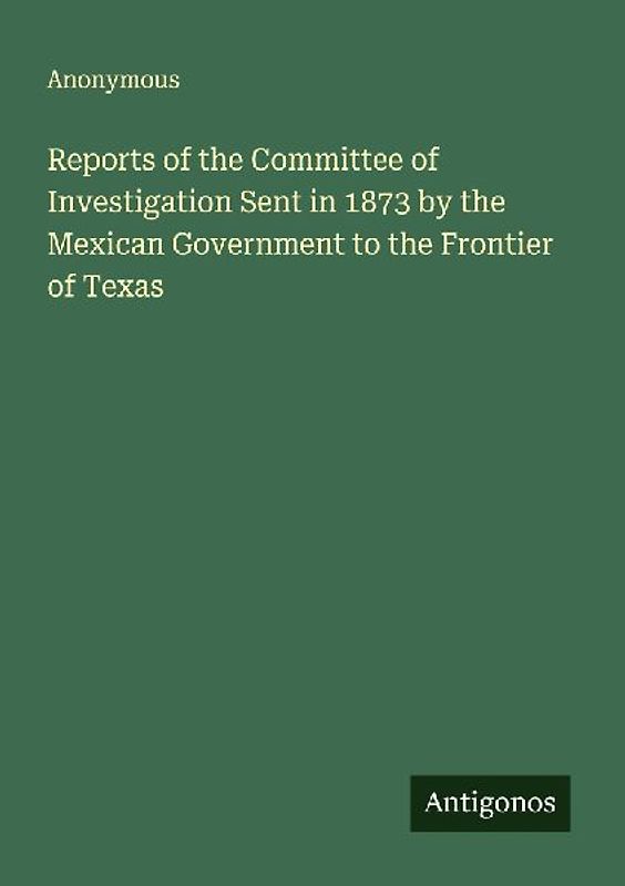 Reports of the Committee of Investigation Sent in 1873 by the Mexican Government to the Frontier of Texas