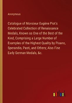Catalogue of Monsieur Eugène Piot's Celebrated Collection of Renaissance Medals, Known as One of the Best of the Kind, Comprising a Large Number of Examples of the Highest Quality by Pisano, Sperandio, Pasti, and Others; Also Fine Early German Medals, &c.