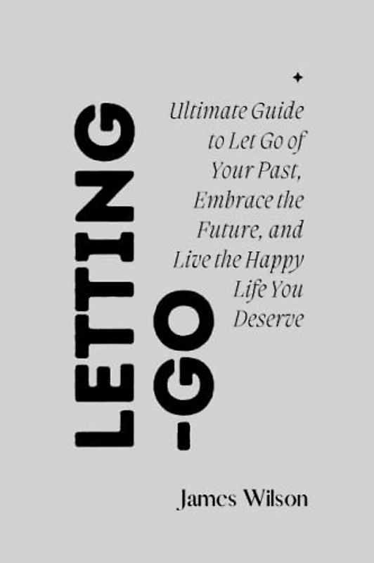 Letting-Go: Ultimate Guide to Let Go of Your Past, Embrace the Future, and Live the Happy Life You Deserve