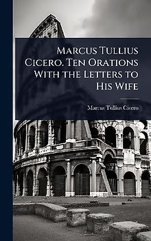Marcus Tullius Cicero. Ten Orations With the Letters to His Wife