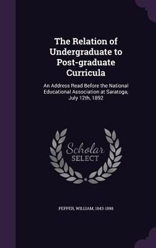 The Relation of Undergraduate to Post-graduate Curricula: An Address Read Before the National Educational Association at Saratoga, July 12th, 1892