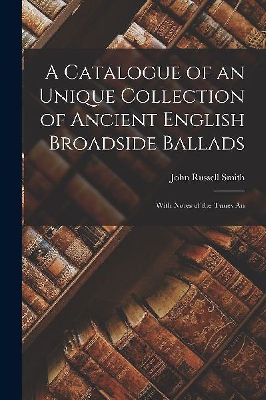 A Catalogue of an Unique Collection of Ancient English Broadside Ballads: With Notes of the Tunes An