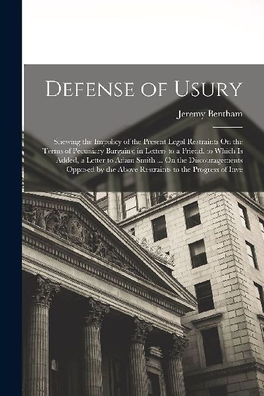 Defense of Usury: Shewing the Impolicy of the Present Legal Restraints On the Terms of Pecuniary Bargains; in Letters to a Friend. to Wh
