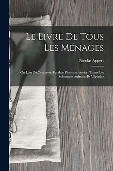 Le Livre De Tous Les Ménages: Ou L'art De Conserver, Pendant Plusieurs Années, Toutes Les Substances Animales Et Végétales