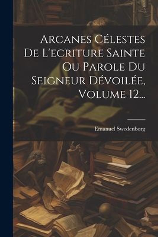 Arcanes Célestes De L'ecriture Sainte Ou Parole Du Seigneur Dévoilée, Volume 12...