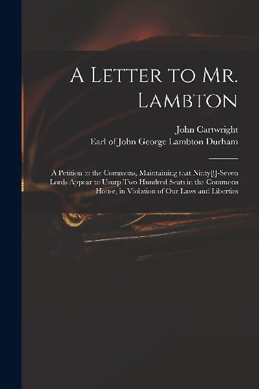 A Letter to Mr. Lambton: a Petition to the Commons, Maintaining That Ninty[!]-seven Lords Appear to Usurp Two Hundred Seats in the Commons Hous