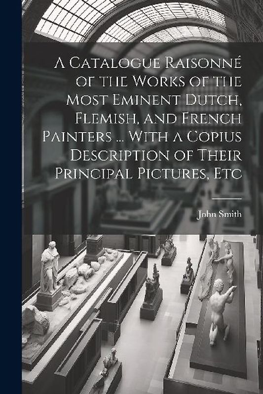 A Catalogue Raisonné of the Works of the Most Eminent Dutch, Flemish, and French Painters ... With a Copius Description of Their Principal Pictures, E
