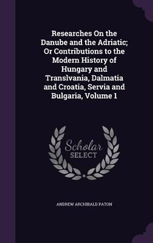 Researches on the Danube and the Adriatic; Or Contributions to the Modern History of Hungary and Translvania, Dalmatia and Croatia, Servia and Bulgari