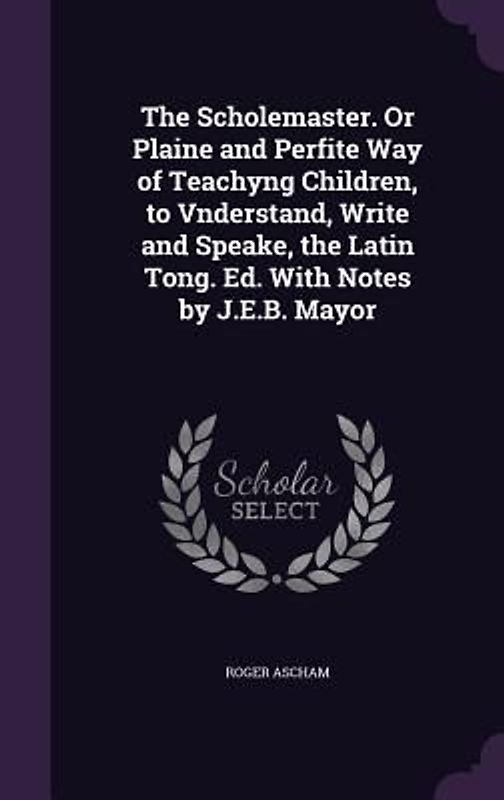 The Scholemaster. Or Plaine and Perfite Way of Teachyng Children, to Vnderstand, Write and Speake, the Latin Tong. Ed. With Notes by J.E.B. Mayor