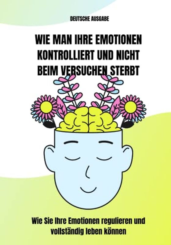WIE MAN IHRE EMOTIONEN KONTROLLIERT UND NICHT BEIM VERSUCHEN STERBT, Wie Sie Ihre Emotionen regulieren und vollständig leben können (DEUTSCHE AUSGABE)