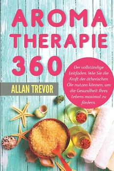 Aromatherapie 360°: Der vollständige Leitfaden. Wie Sie die Kraft der ätherischen Öle nutzen können, um die Gesundheit Ihres Lebens maximal zu fördern ... die Verwendung von ätherischen Ölen, Band 1)