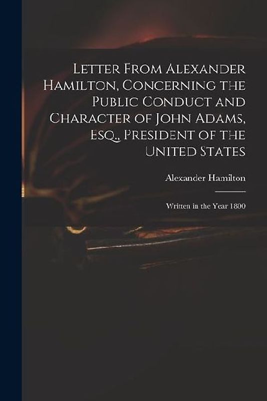 Letter From Alexander Hamilton, Concerning the Public Conduct and Character of John Adams, Esq., President of the United States: Written in the Year 1