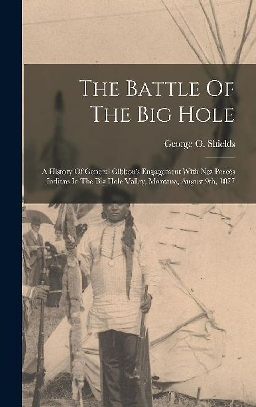 The Battle Of The Big Hole: A History Of General Gibbon's Engagement With Nez Percés Indians In The Big Hole Valley, Montana, August 9th, 1877