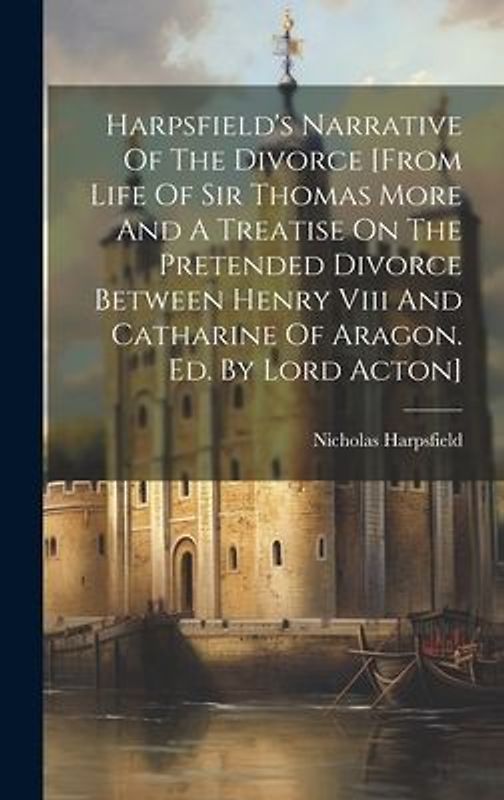 Harpsfield's Narrative Of The Divorce [from Life Of Sir Thomas More And A Treatise On The Pretended Divorce Between Henry Viii And Catharine Of Aragon. Ed. By Lord Acton]