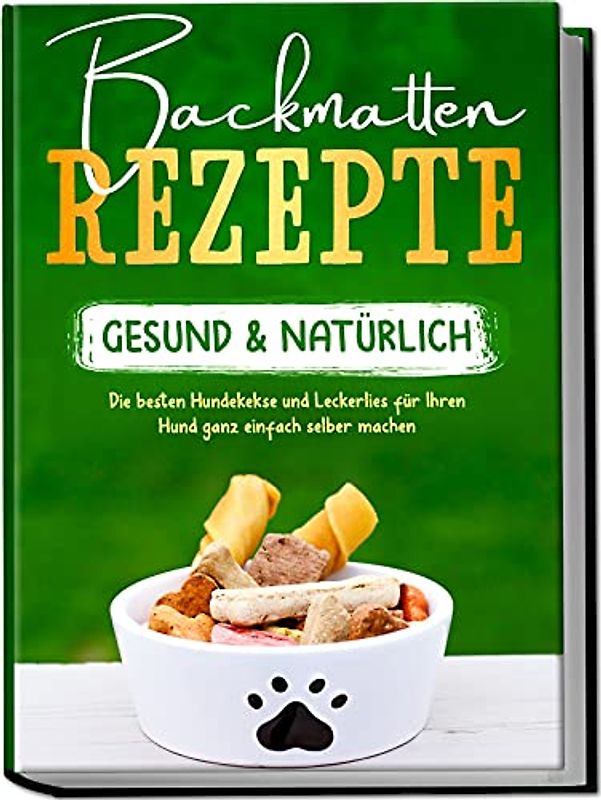 Backmatten Rezepte – gesund & natürlich: Die besten Hundekekse und Leckerlies für Ihren Hund ganz einfach selber machen