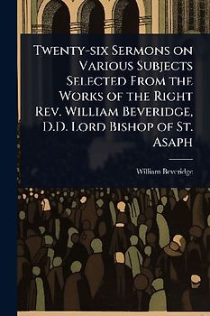 Twenty-six Sermons on Various Subjects Selected From the Works of the Right Rev. William Beveridge, D.D. Lord Bishop of St. Asaph