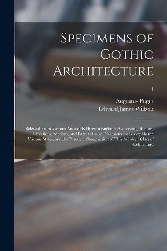 Specimens of Gothic Architecture: Selected From Various Ancient Edifices in England: Consisting of Plans, Elevations, Sections, and Parts at Large, Ca