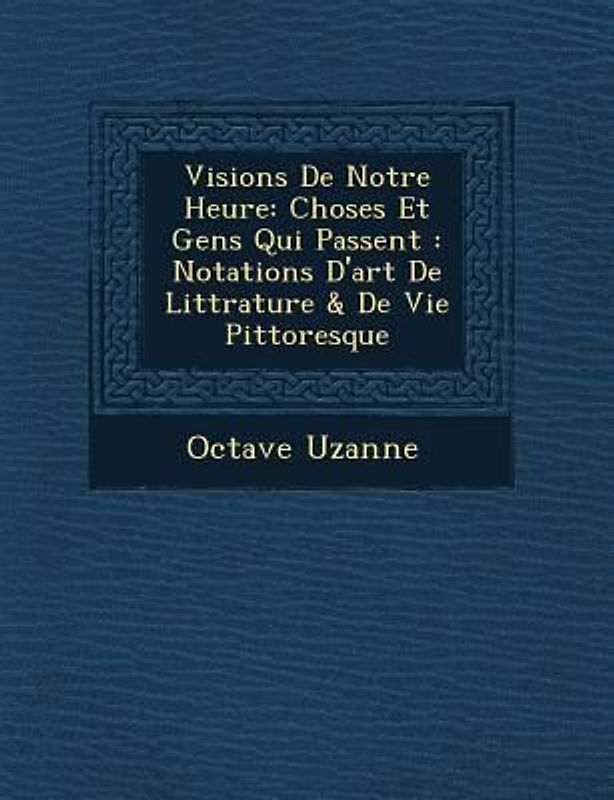 Visions de Notre Heure: Choses Et Gens Qui Passent: Notations D'Art de Litt Rature & de Vie Pittoresque