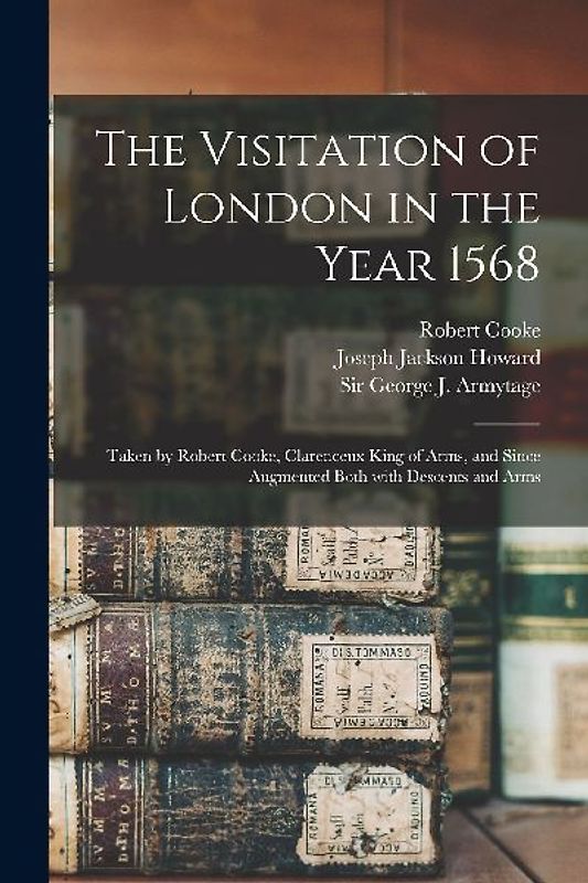 The Visitation of London in the Year 1568: Taken by Robert Cooke, Clarenceux King of Arms, and Since Augmented Both With Descents and Arms