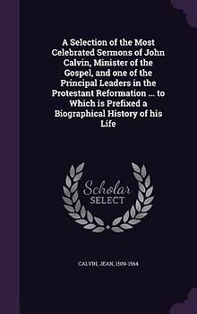 A Selection of the Most Celebrated Sermons of John Calvin, Minister of the Gospel, and one of the Principal Leaders in the Protestant Reformation ...