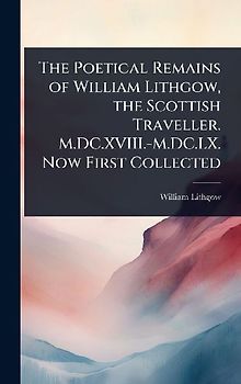 The Poetical Remains of William Lithgow, the Scottish Traveller. M.DC.XVIII.-M.DC.LX. Now First Collected