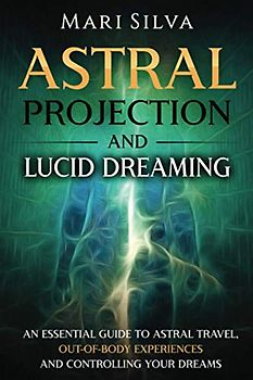 Astral Projection and Lucid Dreaming: An Essential Guide to Astral Travel, Out-Of-Body Experiences and Controlling Your Dreams (Spiritual Abilities)