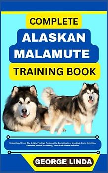COMPLETE ALASKAN MALAMUTE TRAINING BOOK: Understand From The Origin, Finding, Personality, Socialization, Breeding, Care, Nutrition, Exercise, Health, Grooming, Love And Others Inclusive