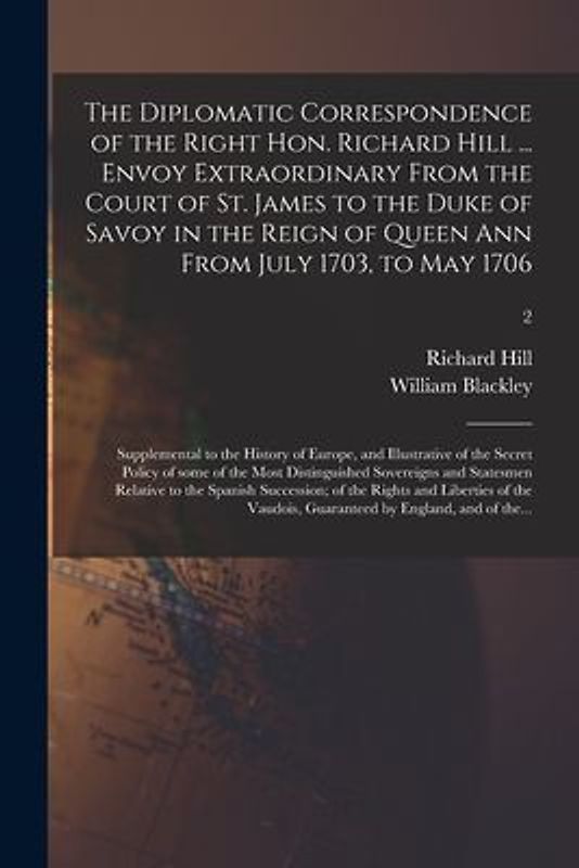 The Diplomatic Correspondence of the Right Hon. Richard Hill ... Envoy Extraordinary From the Court of St. James to the Duke of Savoy in the Reign of