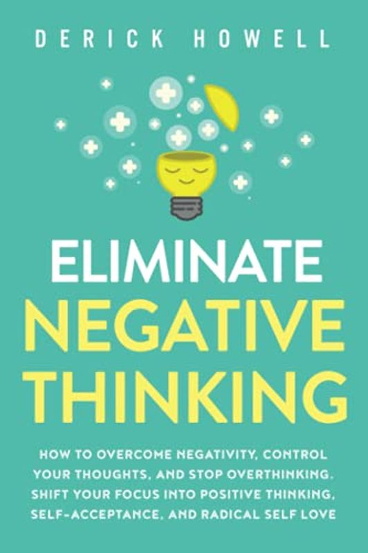 Eliminate Negative Thinking: How to Overcome Negativity, Control Your Thoughts, And Stop Overthinking. Shift Your Focus into Positive Thinking, Self-Acceptance, And Radical Self Love