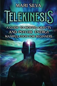 Telekinesis: A Guide to Moving Objects and Psychic Energy Manipulation for Beginners (Extrasensory Perception)