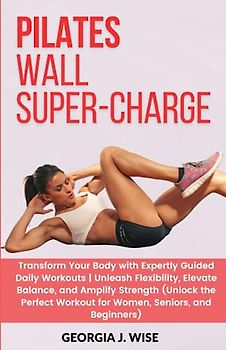 PILATES WALL SUPER-CHARGE: Transform Your Body with Expertly Guided Daily Workouts | Unleash Flexibility, and Amplify Strength (Unlock the Perfect Workout for Women, Seniors, and Beginners)