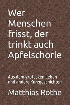 Wer Menschen frisst, der trinkt auch Apfelschorle: Aus dem grotesken Leben und andere Kurzgeschichten