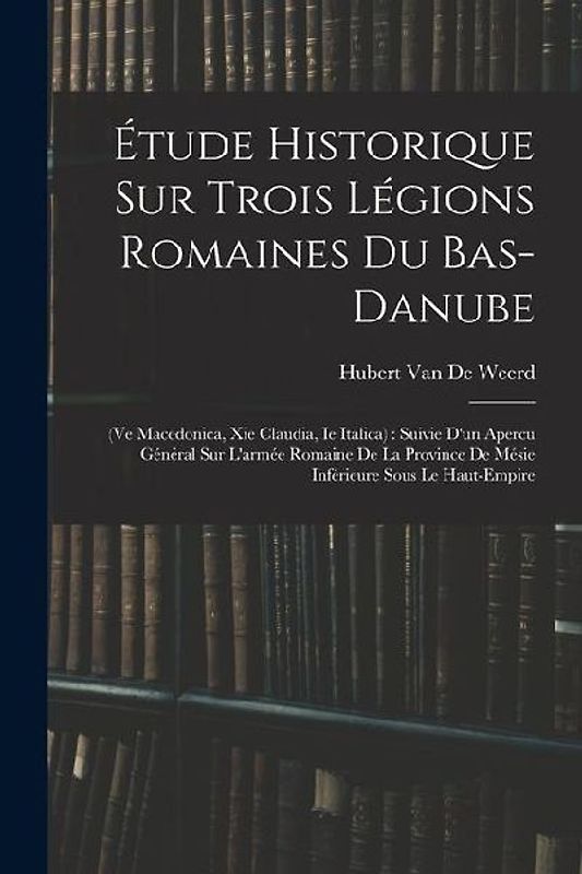Étude Historique Sur Trois Légions Romaines Du Bas-Danube: (Ve Macedonica, Xie Claudia, Ie Italica): Suivie D'un Apercu Général Sur L'armée Romaine De