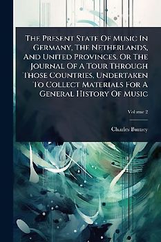 The Present State Of Music In Germany, The Netherlands, And United Provinces. Or The Journal Of A Tour Through Those Countries, Undertaken To Collect Materials For A General History Of Music